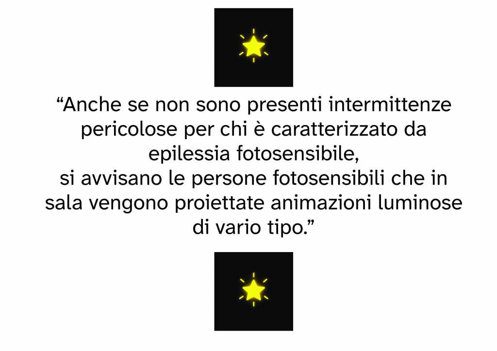 “Anche se non sono presenti intermittenze pericolose per chi è caratterizzato da epilessia fotosensibile,
si avvisano le persone fotosensibili che in sala vengono proiettate animazioni luminose di vario tipo.”